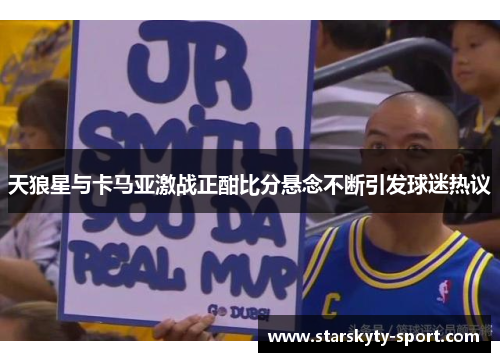 天狼星与卡马亚激战正酣比分悬念不断引发球迷热议