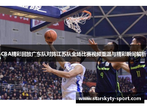 CBA精彩回放广东队对阵江苏队全场比赛视频重温与精彩瞬间解析
